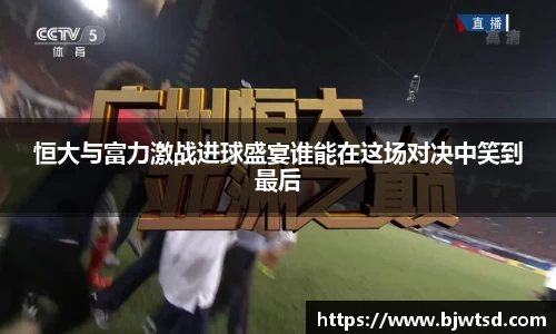 恒大与富力激战进球盛宴谁能在这场对决中笑到最后