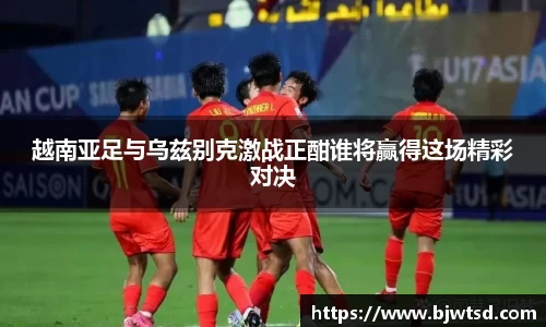 越南亚足与乌兹别克激战正酣谁将赢得这场精彩对决